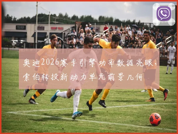 奥迪2026赛季引擎功率数据亮眼，索伯转投新动力单元前景几何