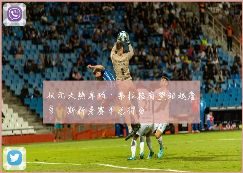 状元大热库珀·弗拉格有望超越詹姆斯新秀赛季总得分