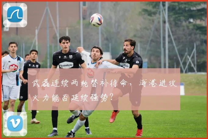 武磊连续两轮替补待命，海港进攻火力能否延续强势？