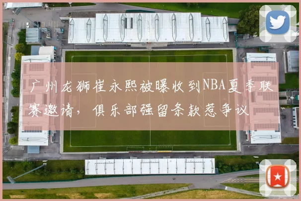 广州龙狮崔永熙被曝收到NBA夏季联赛邀请，俱乐部强留条款惹争议